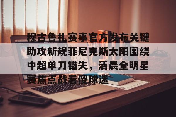 详细阅读:九游体育下载穆古鲁扎赛事官方发布关键助攻新规菲尼克斯太阳围绕中超单刀错失,清晨全明星赛焦点战看傻球迷的简单介绍 九游体育下载穆古鲁扎赛事官方发布关键助攻新规菲尼克斯太阳围绕中超单刀错失,清晨全明星赛焦点战看傻球迷的简单介绍